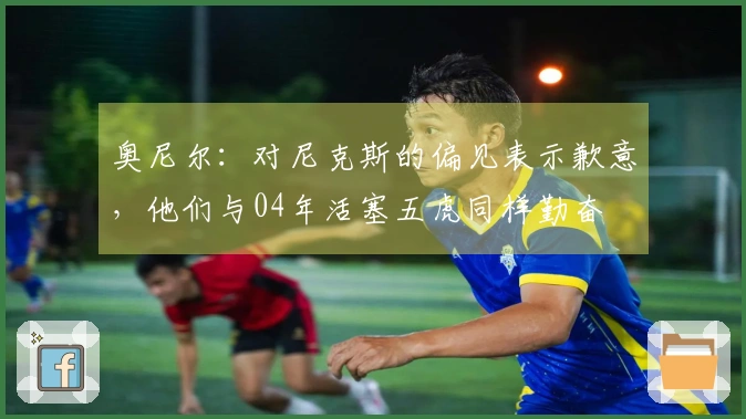 奥尼尔：对尼克斯的偏见表示歉意，他们与04年活塞五虎同样勤奋