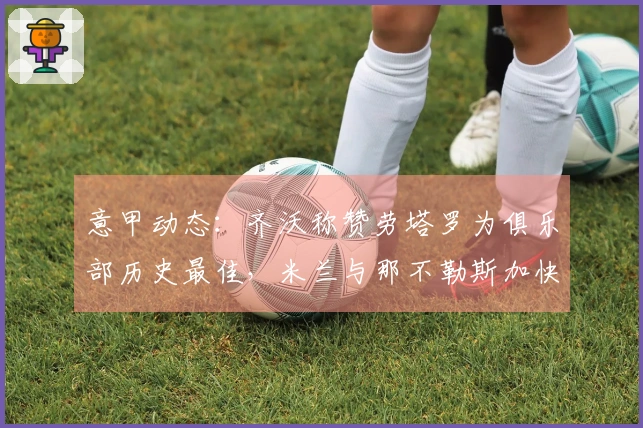 意甲动态：齐沃称赞劳塔罗为俱乐部历史最佳，米兰与那不勒斯加快选帅进程