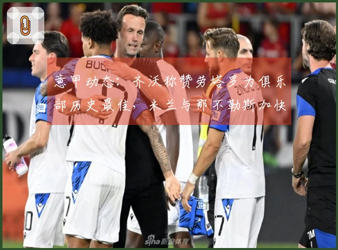 意甲动态:齐沃称赞劳塔罗为俱乐部历史最佳,米兰与那不勒斯加快选帅进程